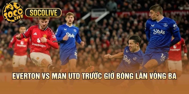 Everton vs Man Utd trước giờ bóng lăn vòng ba